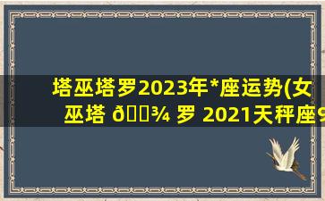 塔巫塔罗2023年*
座运势(女巫塔 🌾 罗 2021天秤座9月运 🦆 势)